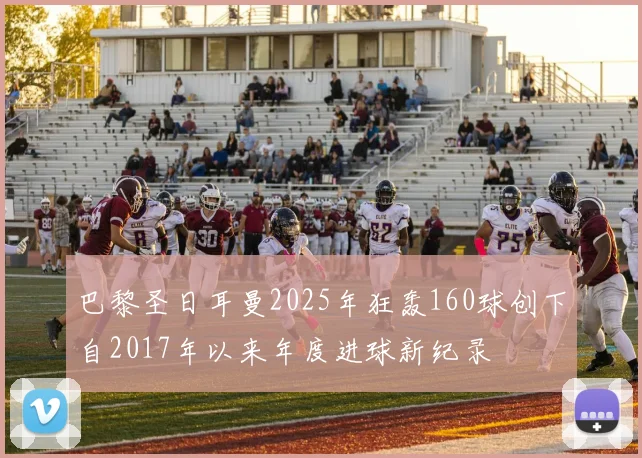 巴黎圣日耳曼2025年狂轰160球创下自2017年以来年度进球新纪录