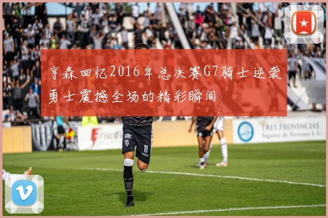 亨森回忆2016年总决赛G7骑士逆袭勇士震撼全场的精彩瞬间