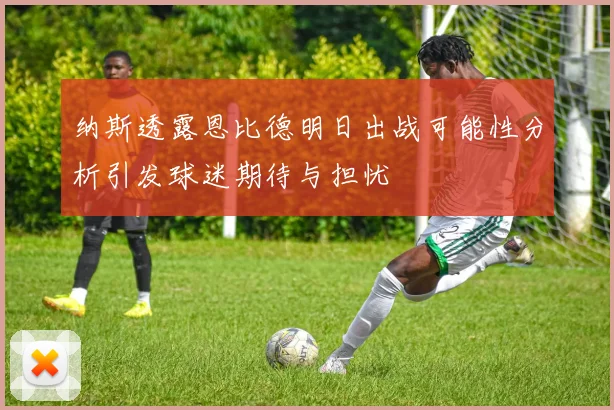 纳斯透露恩比德明日出战可能性分析引发球迷期待与担忧