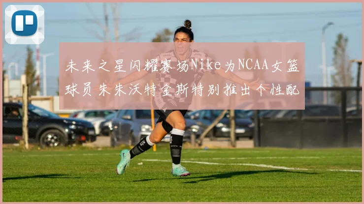 未来之星闪耀赛场Nike为NCAA女篮球员朱朱沃特金斯特别推出个性配色球鞋