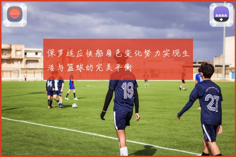 保罗适应快船角色变化努力实现生活与篮球的完美平衡