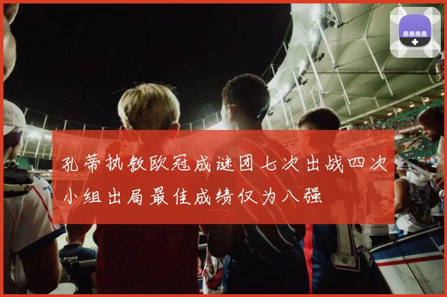 孔蒂执教欧冠成谜团七次出战四次小组出局最佳成绩仅为八强