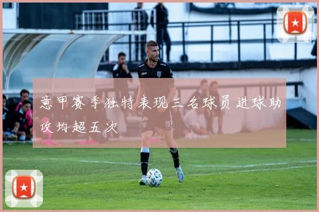 意甲赛季独特表现三名球员进球助攻均超五次