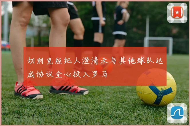 切利克经纪人澄清未与其他球队达成协议全心投入罗马