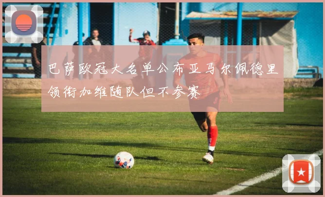巴萨欧冠大名单公布亚马尔佩德里领衔加维随队但不参赛