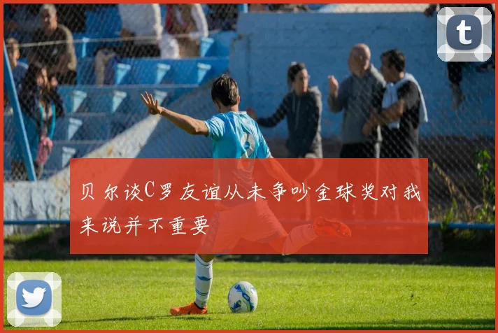 贝尔谈C罗友谊从未争吵金球奖对我来说并不重要