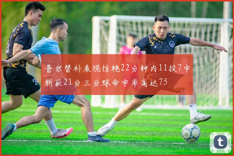 普尔替补表现惊艳22分钟内11投7中斩获21分三分球命中率高达75