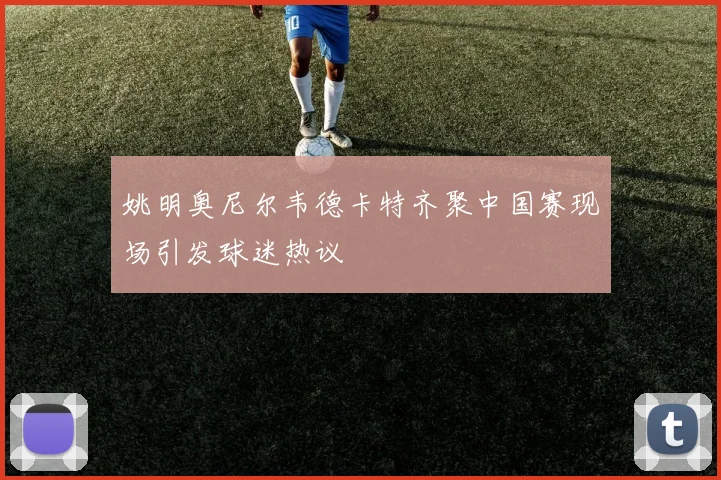 姚明奥尼尔韦德卡特齐聚中国赛现场引发球迷热议