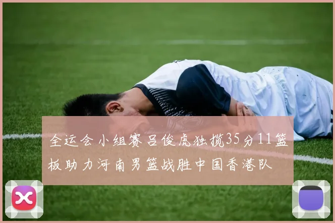 全运会小组赛吕俊虎独揽35分11篮板助力河南男篮战胜中国香港队