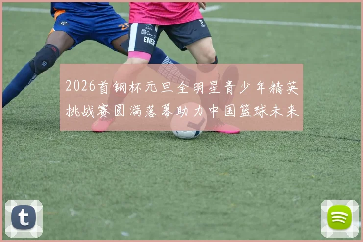 2026首钢杯元旦全明星青少年精英挑战赛圆满落幕助力中国篮球未来发展