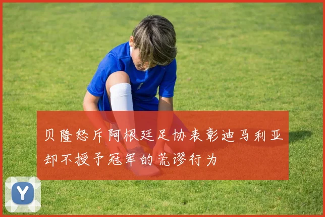 贝隆怒斥阿根廷足协表彰迪马利亚却不授予冠军的荒谬行为