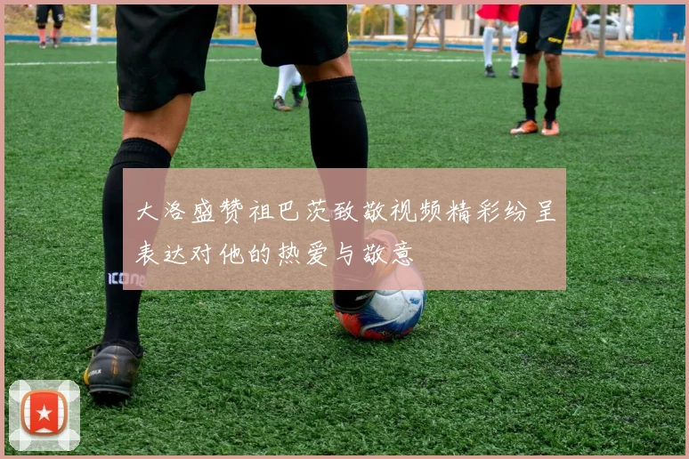 大洛盛赞祖巴茨致敬视频精彩纷呈表达对他的热爱与敬意