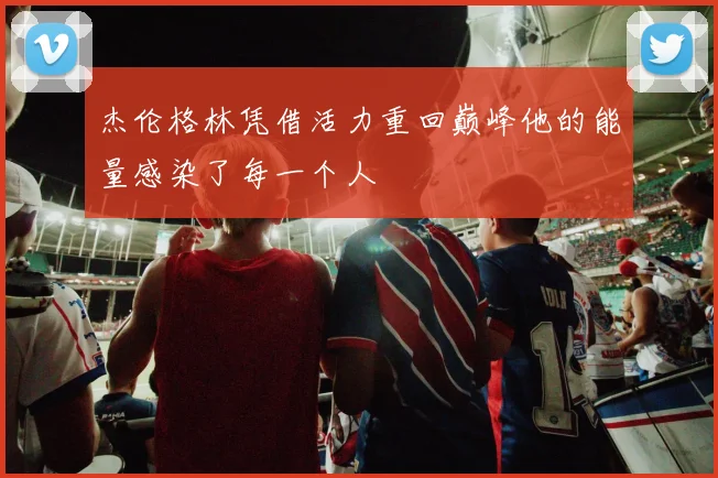 杰伦格林凭借活力重回巅峰他的能量感染了每一个人