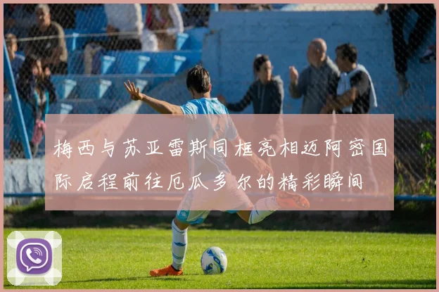 梅西与苏亚雷斯同框亮相迈阿密国际启程前往厄瓜多尔的精彩瞬间