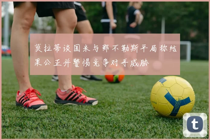 莫拉蒂谈国米与那不勒斯平局称结果公正并警惕竞争对手威胁