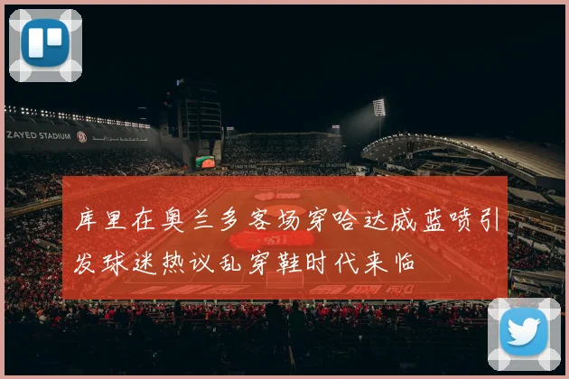 库里在奥兰多客场穿哈达威蓝喷引发球迷热议乱穿鞋时代来临