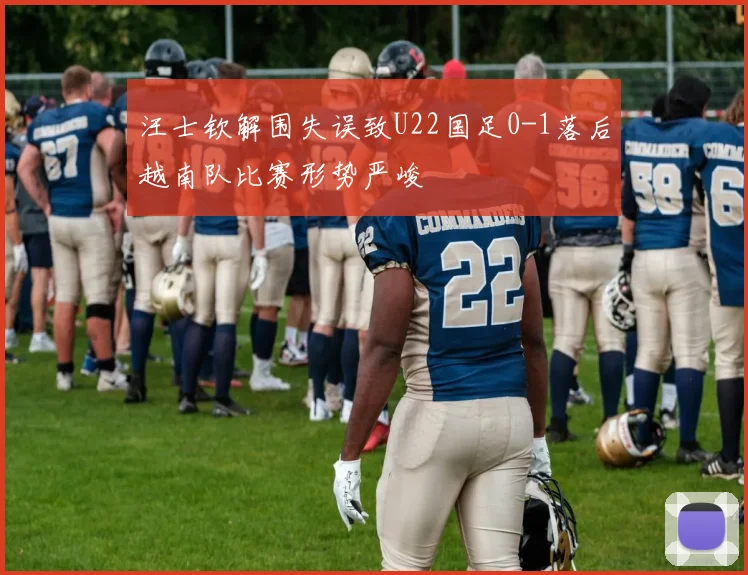 汪士钦解围失误致U22国足0-1落后越南队比赛形势严峻