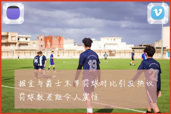 掘金与爵士末节罚球对比引发热议罚球数差距令人震惊