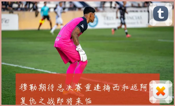 穆勒期待总决赛重逢梅西和迈阿密复仇之战即将来临