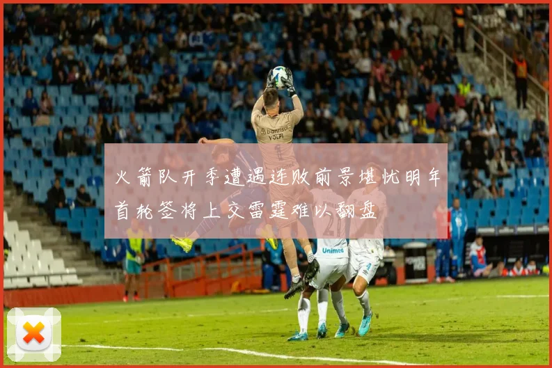 火箭队开季遭遇连败前景堪忧明年首轮签将上交雷霆难以翻盘