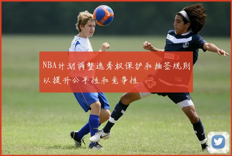NBA计划调整选秀权保护和抽签规则以提升公平性和竞争性
