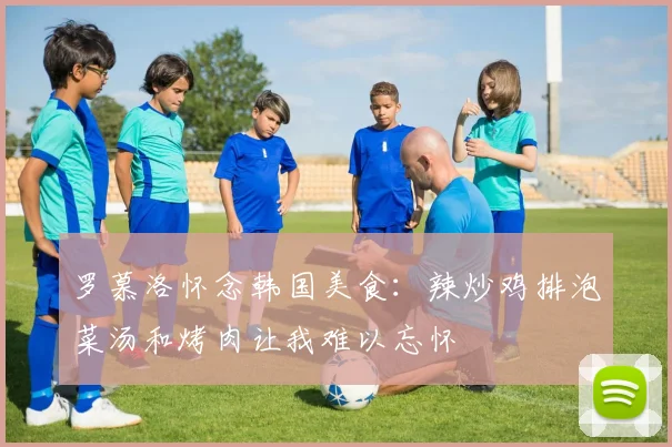 罗慕洛怀念韩国美食：辣炒鸡排泡菜汤和烤肉让我难以忘怀