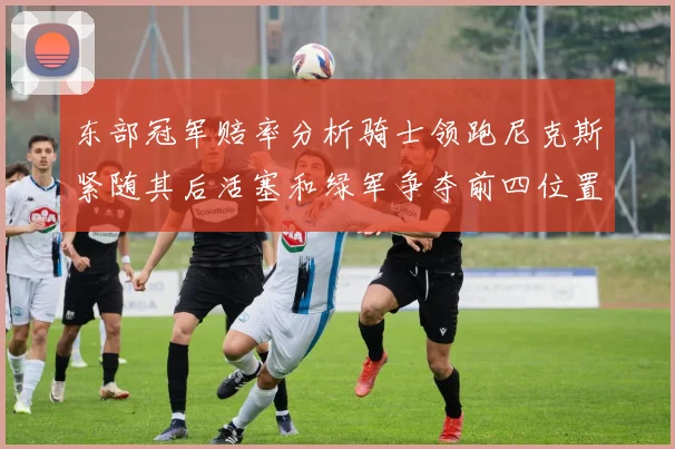 东部冠军赔率分析骑士领跑尼克斯紧随其后活塞和绿军争夺前四位置