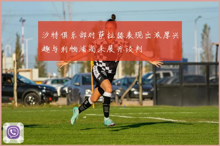 沙特俱乐部对萨拉赫表现出浓厚兴趣与利物浦尚未展开谈判