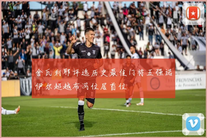 舍瓦利耶评选历史最佳门将五强诺伊尔超越布冯位居首位