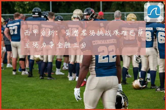 西甲分析：黄潜客场挑战艰难巴萨主场力争全胜三分