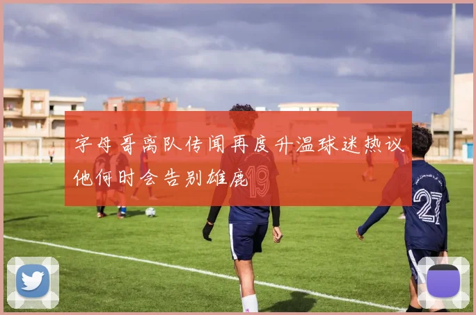 字母哥离队传闻再度升温球迷热议他何时会告别雄鹿