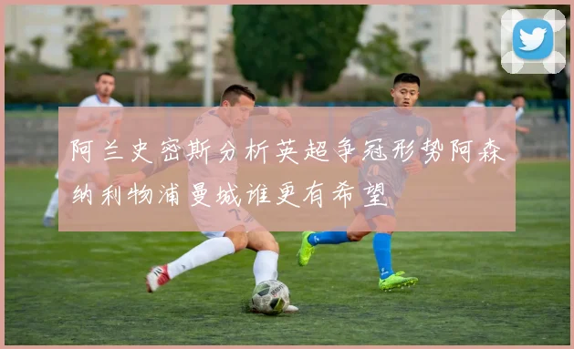 阿兰史密斯分析英超争冠形势阿森纳利物浦曼城谁更有希望