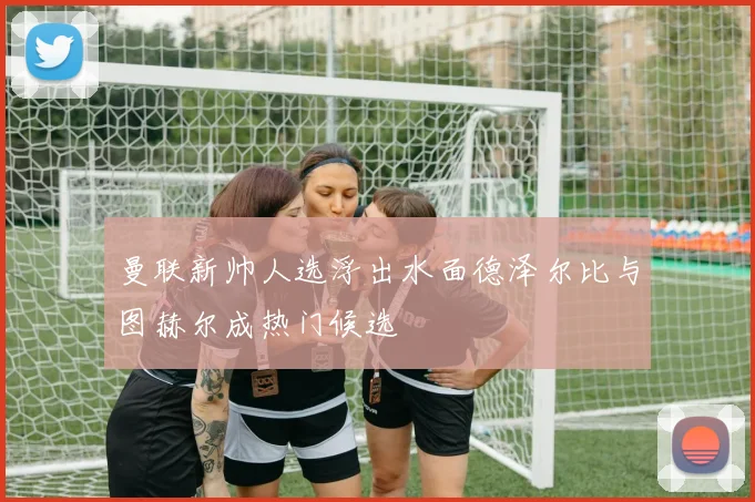 曼联新帅人选浮出水面德泽尔比与图赫尔成热门候选