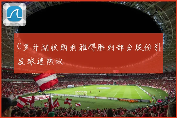 C罗计划收购利雅得胜利部分股份引发球迷热议