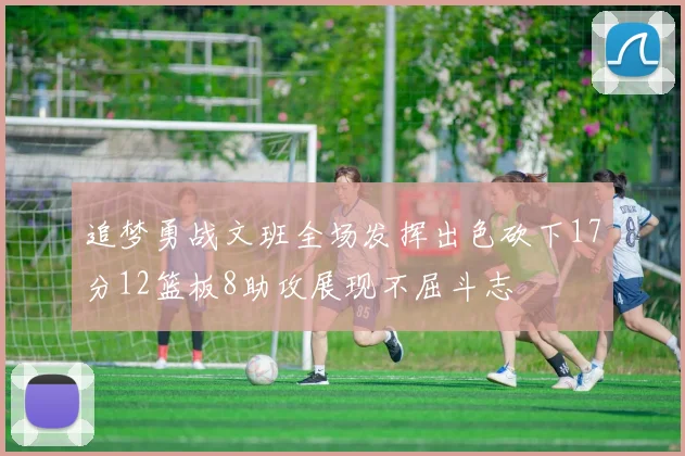 追梦勇战文班全场发挥出色砍下17分12篮板8助攻展现不屈斗志