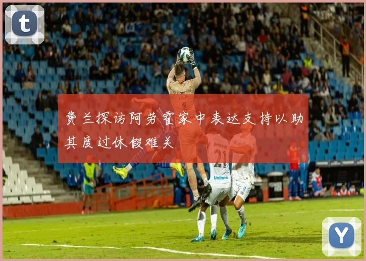 费兰探访阿劳霍家中表达支持以助其度过休假难关