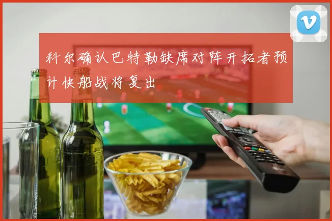 科尔确认巴特勒缺席对阵开拓者预计快船战将复出