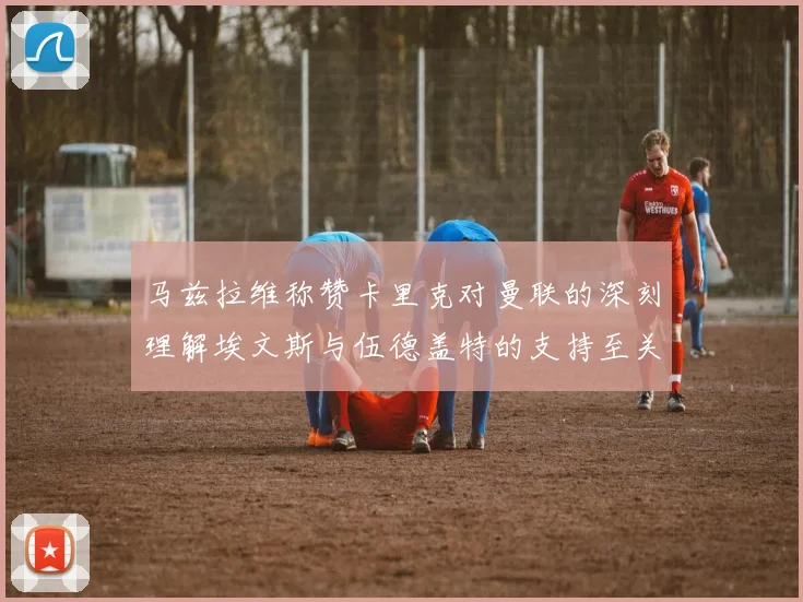马兹拉维称赞卡里克对曼联的深刻理解埃文斯与伍德盖特的支持至关重要