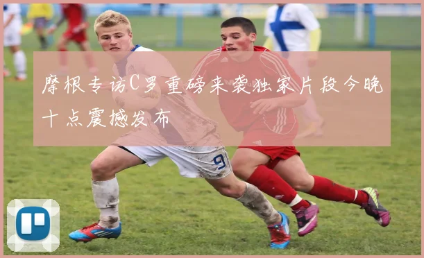摩根专访C罗重磅来袭独家片段今晚十点震撼发布