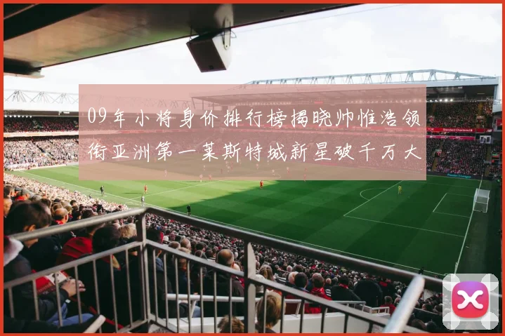 09年小将身价排行榜揭晓帅惟浩领衔亚洲第一莱斯特城新星破千万大关