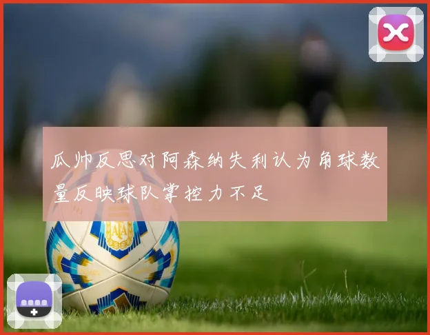 瓜帅反思对阿森纳失利认为角球数量反映球队掌控力不足